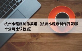 嘉兴杭州小程序制作渠道（杭州小程序制作开发哪个公司比较权威）