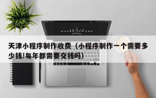 嘉兴天津小程序制作收费（小程序制作一个需要多少钱!每年都需要交钱吗）